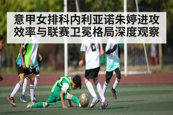 意甲女排科内利亚诺朱婷进攻效率与联赛卫冕格局深度观察