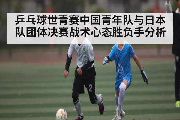 乒乓球世青赛中国青年队与日本队团体决赛战术心态胜负手分析