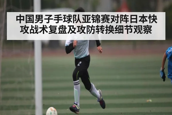 中国男子手球队亚锦赛对阵日本快攻战术复盘及攻防转换细节观察